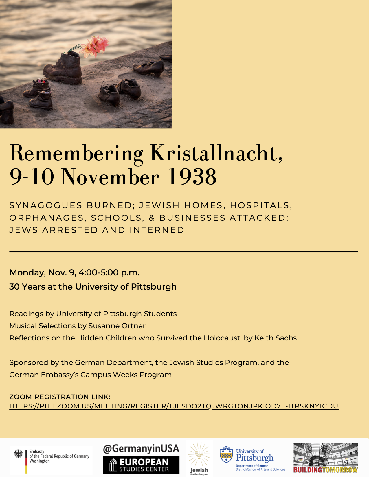 Remembering Kristallnacht, 9-10 November 1930: Synagogues burned; Jewish homes, Hospitals,  orphanages, schools, and businesses attached, jews arrested and interned; Monday Nov. 9 4-5pm: 30 Years at the University of Pittsburgh;  Readings by University of Pittsburgh Students Musical Selections by Susanne Ortner Reflections on the Hidden Children who Survived the Holocaust, by Keith Sachs Sponsored by the German Department, the Jewish Studies Program, and the German Embassy’s Campus Weeks Program; ZOOM REGISTRATION LINK: HTTPS://PITT.ZOOM.US/MEETING/REGISTER/TJESDO2TQJWRGTONJPKIOD7L-ITRSKNY1CDU  ;  This flyer has a cream background with an image of children's shoes depicted, commemorating victims. 