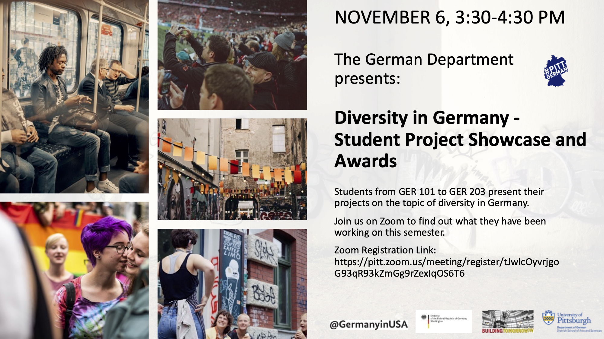 NOVEMBER 6, 3:30-4:30 PM The German Department presents: Diversity in Germany - Student Project Showcase and Awards Students from GER 101 to GER 203 present their projects on the topic of diversity in Germany. Join us on Zoom to find out what they have been working on this semester. Zoom Registration Link: https://pitt.zoom.us/meeting/register/tJwlcOyvrjgo G93qR93kZmGg9rZexIqOS6T6 -- Here there are many people depicted in photographs arranged in a mosaic style with a gray background.