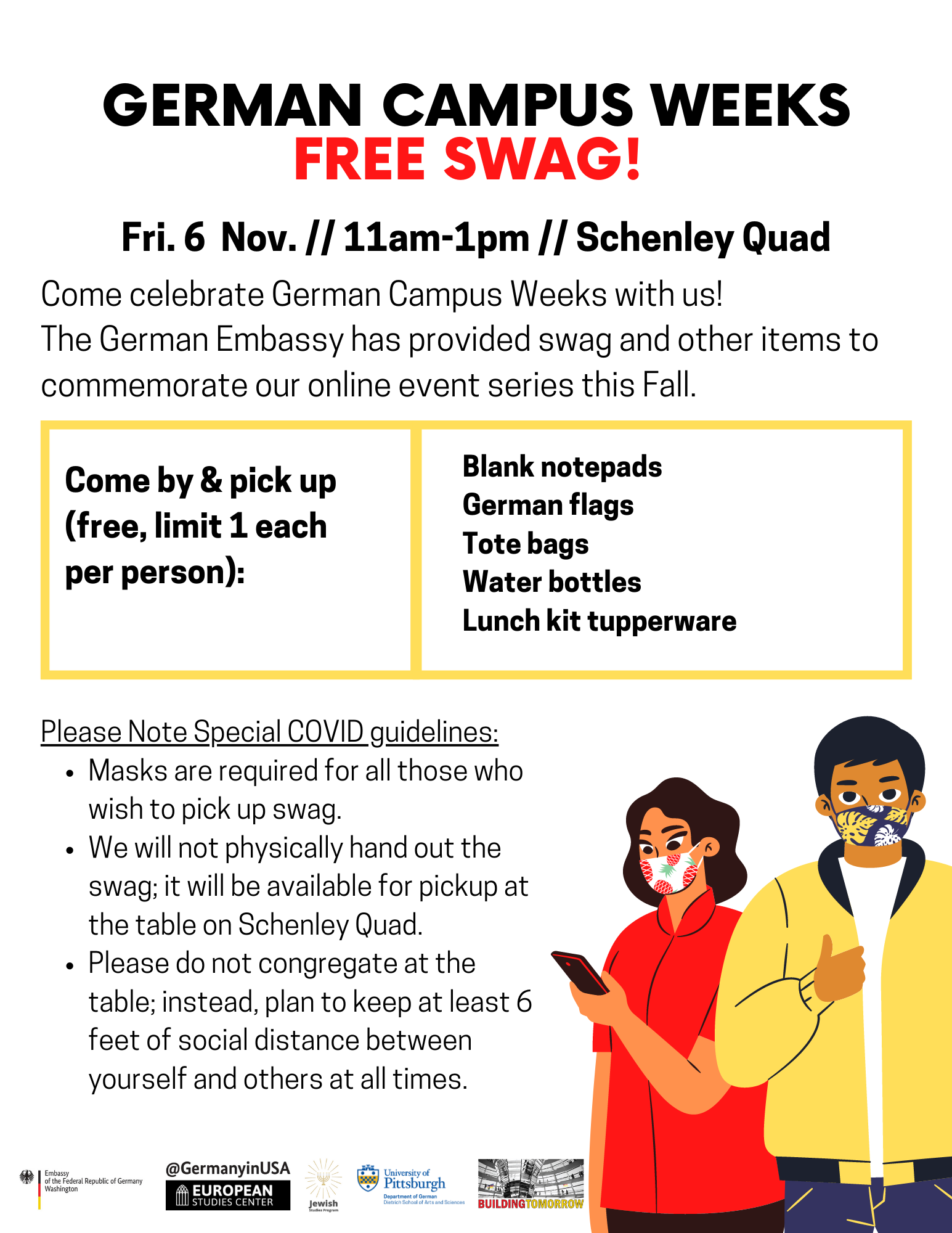 German Campus Weeks Free Swag on Friday November 6th from 11am to 1pm at the Schenley quad; Come by and pick up (free, limit 1 each per person):  Blank notepads German flags Tote bags Water bottles Lunch kit tupperware; Please note special COVID guidelines:  Masks are required for all those who wish to pick up swag. We will not physically hand out the swag; it will be available for pickup at the table on Schenley Quad. Please do not congregate at the table; instead, plan to keep at least 6 feet of social distance between yourself and others at all times. This flyer depicts two students wearing masks, wearing clothes that are red and yellow. The flyer has a white background and the text is red and black. The logos of German Campus Weeks are at the bottom.